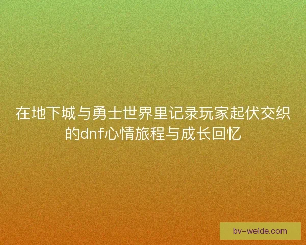 在地下城与勇士世界里记录玩家起伏交织的dnf心情旅程与成长回忆